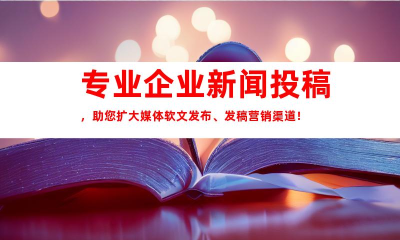 专业企业新闻投稿，助您扩大媒体软文发布、发稿营销渠道！