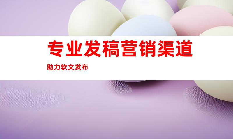 专业发稿营销渠道助力软文发布