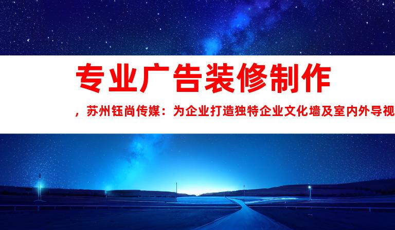 专业广告装修制作，苏州钰尚传媒：为企业打造独特企业文化墙及室内外导视方案