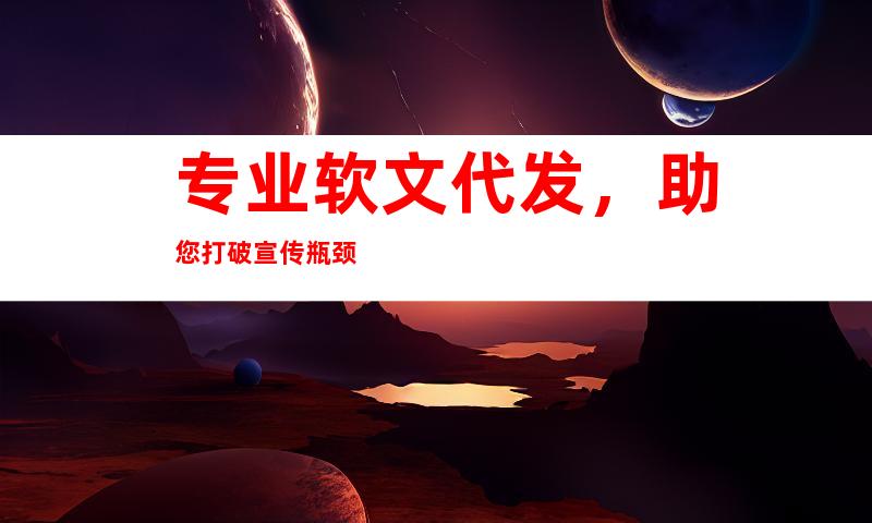 专业软文代发，助您打破宣传瓶颈