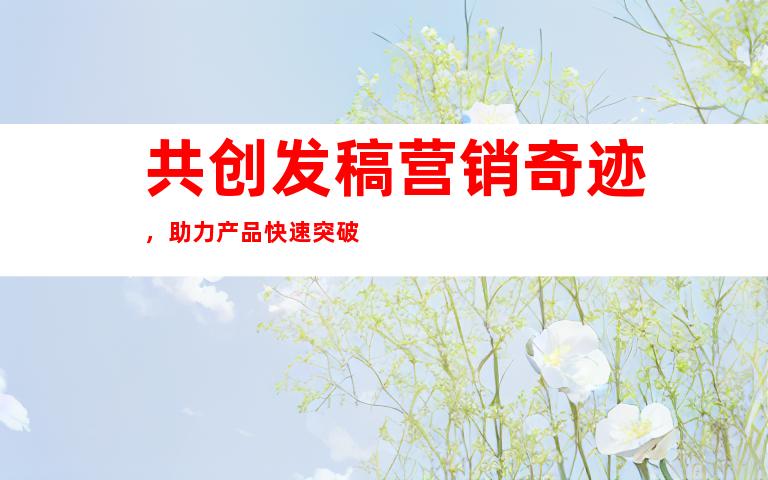 共创发稿营销奇迹，助力产品快速突破