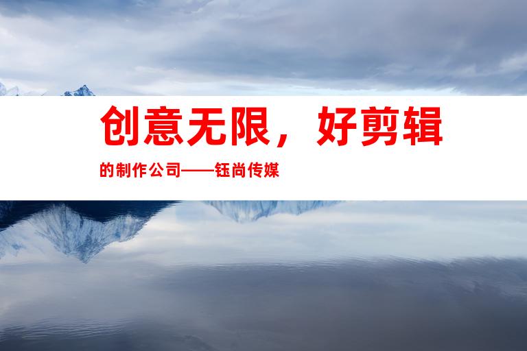 创意无限，好剪辑的制作公司——钰尚传媒