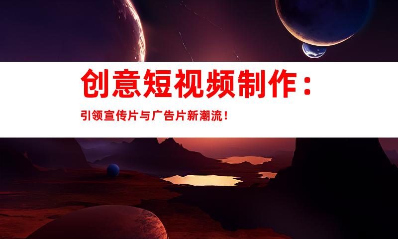 创意短视频制作：引领宣传片与广告片新潮流！
