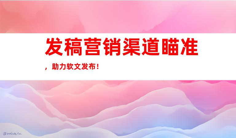 发稿营销渠道瞄准，助力软文发布！