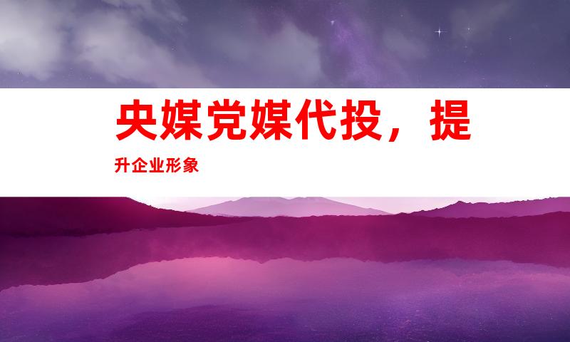 央媒党媒代投，提升企业形象