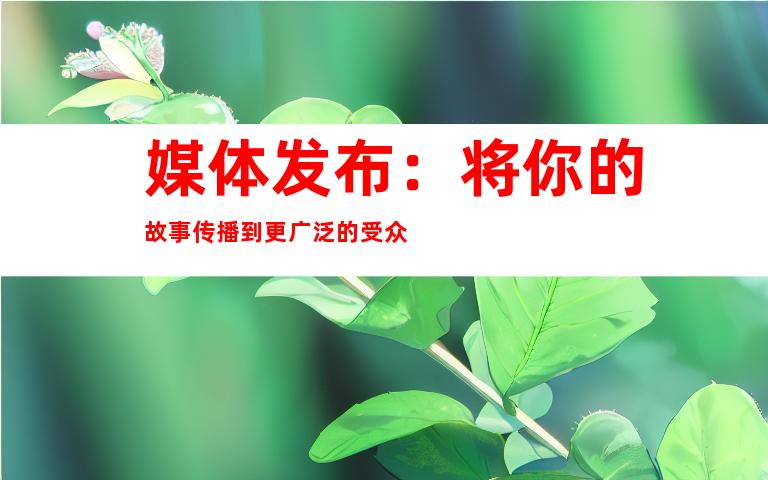 媒体发布：将你的故事传播到更广泛的受众