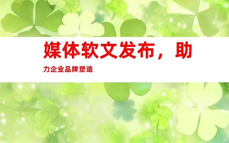 媒体软文发布，助力企业品牌塑造