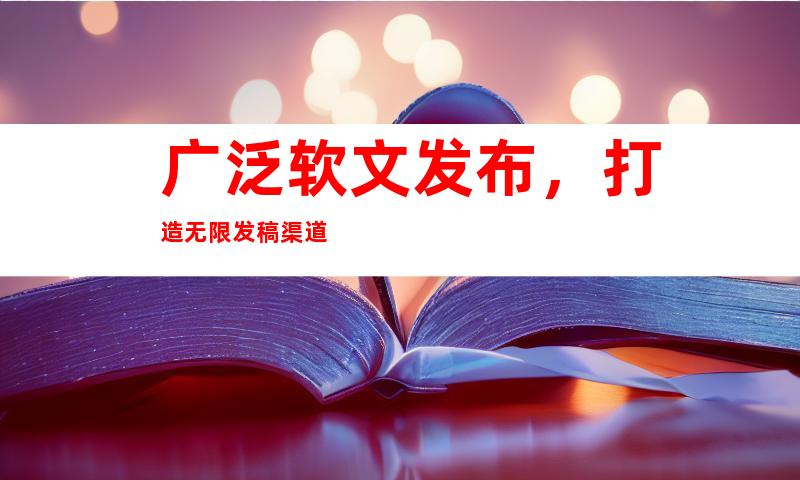 广泛软文发布，打造无限发稿渠道