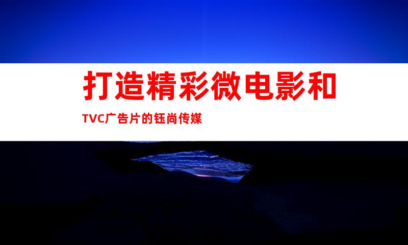 打造精彩微电影和TVC广告片的钰尚传媒