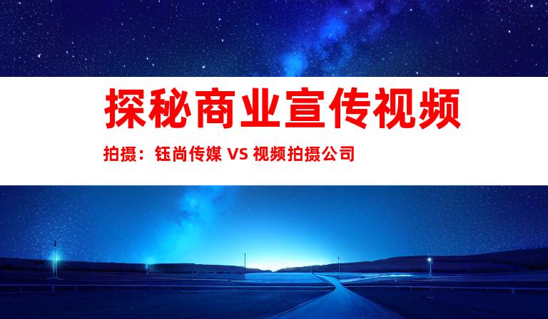 探秘商业宣传视频拍摄：钰尚传媒 VS 视频拍摄公司