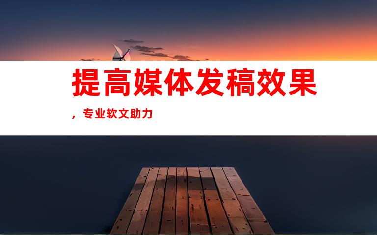 提高媒体发稿效果，专业软文助力