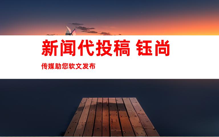 新闻代投稿+钰尚传媒助您软文发布