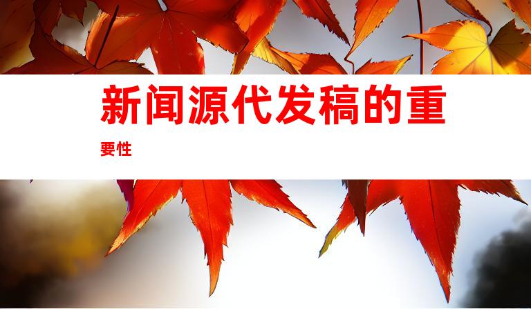 新闻源代发稿的重要性