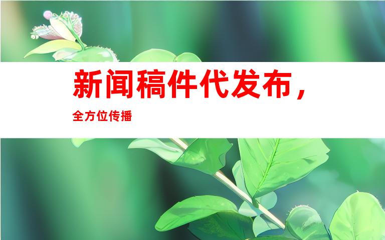 新闻稿件代发布，全方位传播