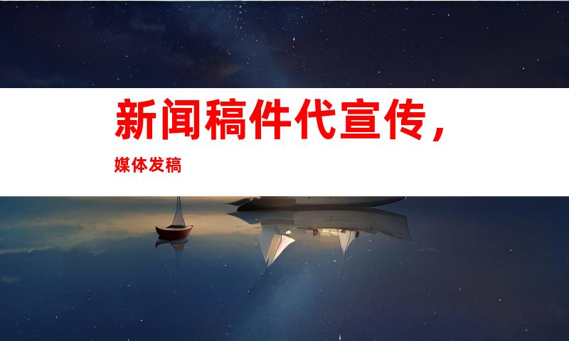 新闻稿件代宣传，媒体发稿