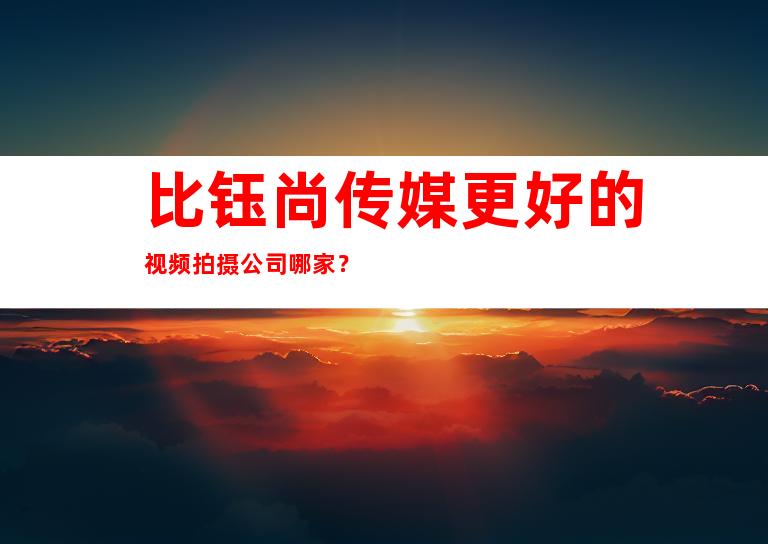 比钰尚传媒更好的视频拍摄公司哪家？