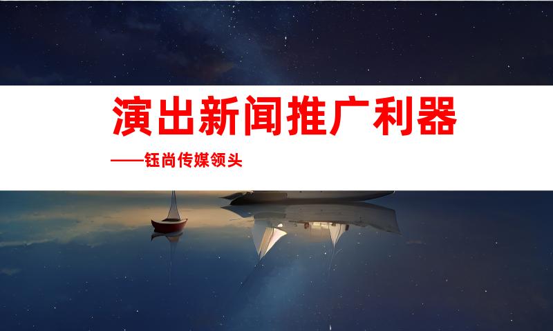 演出新闻推广利器——钰尚传媒领头