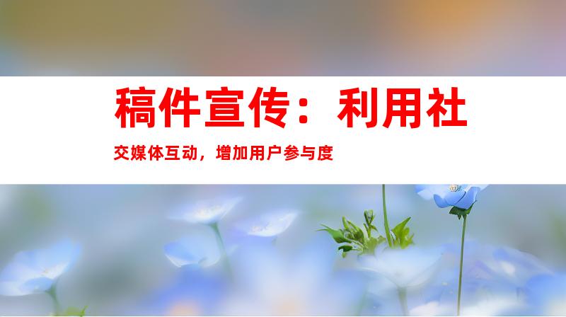 稿件宣传：利用社交媒体互动，增加用户参与度