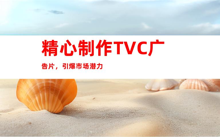 精心制作TVC广告片，引爆市场潜力