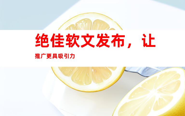 绝佳软文发布，让推广更具吸引力