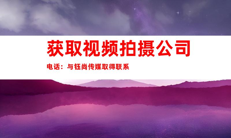 获取视频拍摄公司电话：与钰尚传媒取得联系