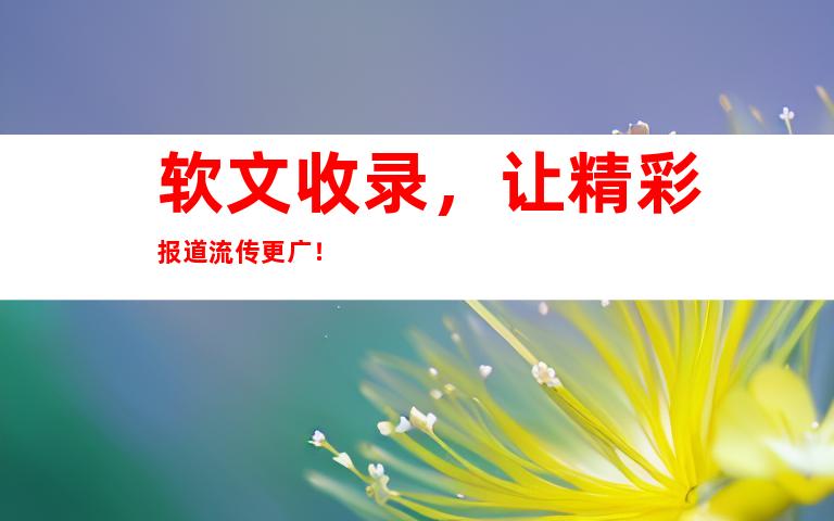 软文收录，让精彩报道流传更广！