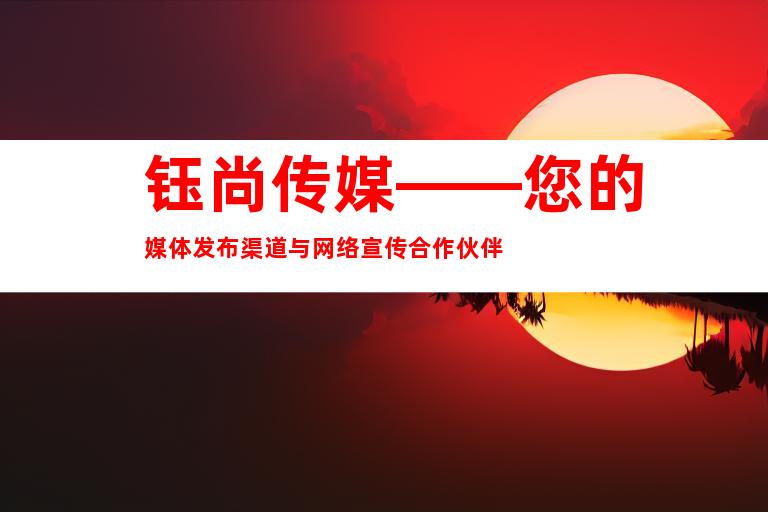 钰尚传媒——您的媒体发布渠道与网络宣传合作伙伴