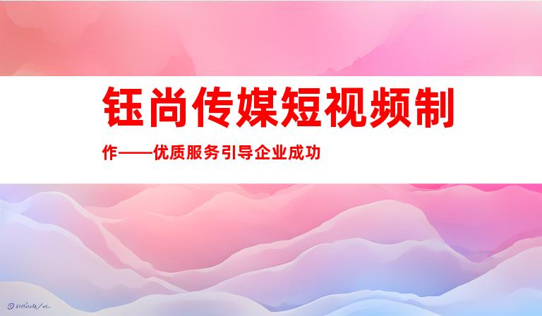 钰尚传媒短视频制作——优质服务引导企业成功