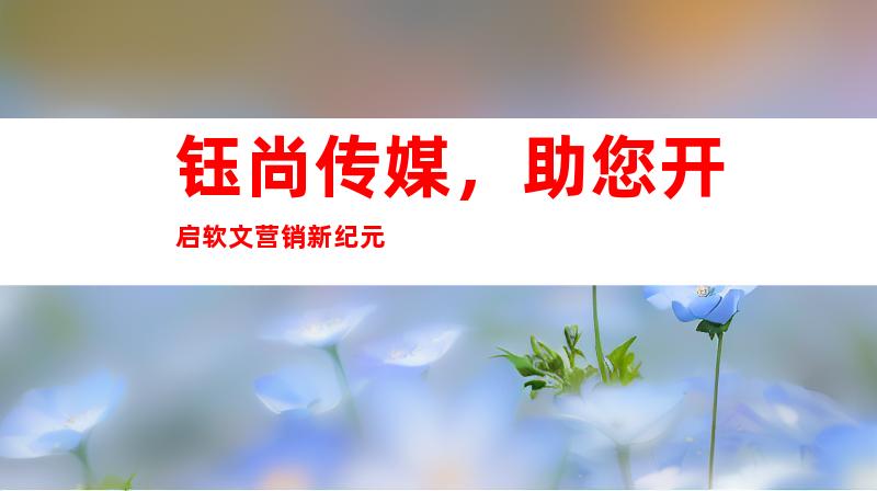 钰尚传媒，助您开启软文营销新纪元