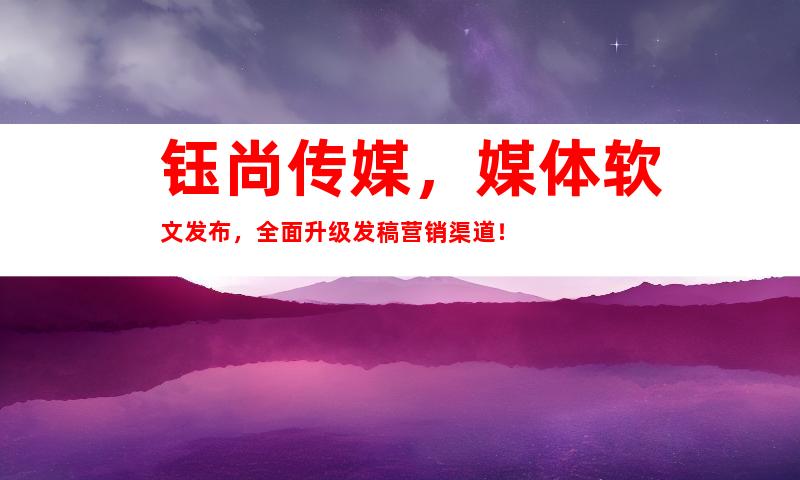 钰尚传媒，媒体软文发布，全面升级发稿营销渠道！