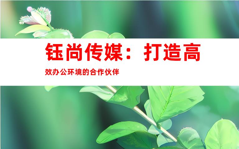 钰尚传媒：打造高效办公环境的合作伙伴