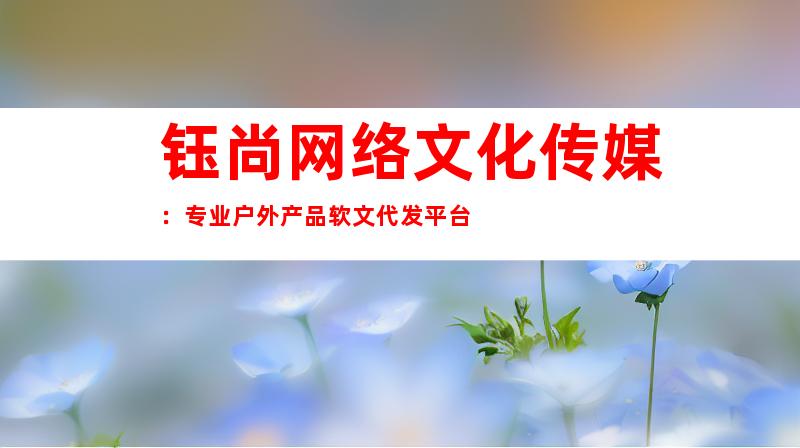 钰尚网络文化传媒：专业户外产品软文代发平台