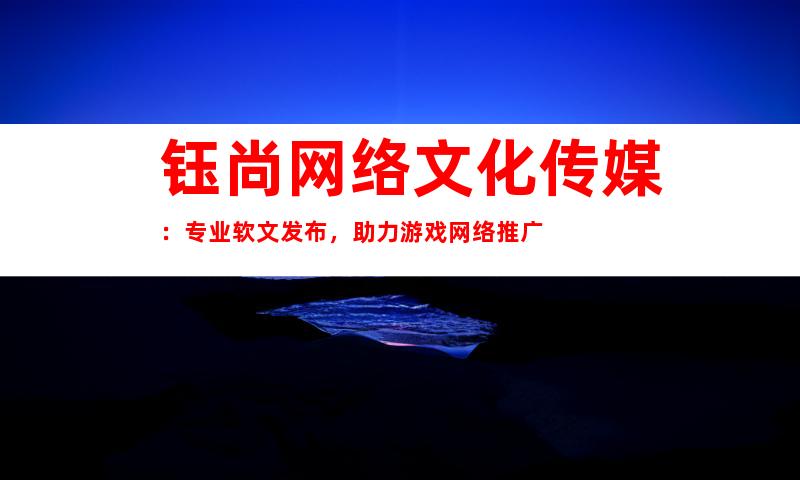 钰尚网络文化传媒：专业软文发布，助力游戏网络推广