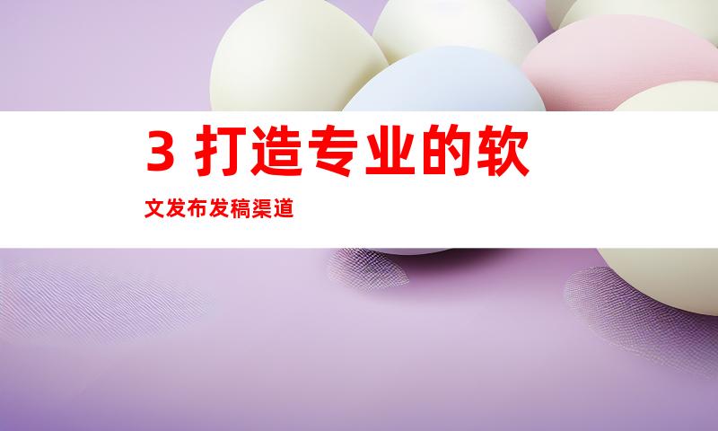 3. 打造专业的软文发布发稿渠道