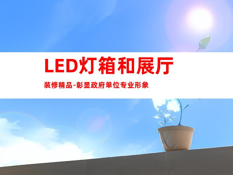 LED灯箱和展厅装修精品-彰显政府单位专业形象